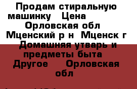 Продам стиральную машинку › Цена ­ 10 000 - Орловская обл., Мценский р-н, Мценск г. Домашняя утварь и предметы быта » Другое   . Орловская обл.